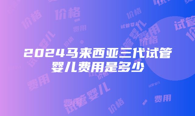 2024马来西亚三代试管婴儿费用是多少