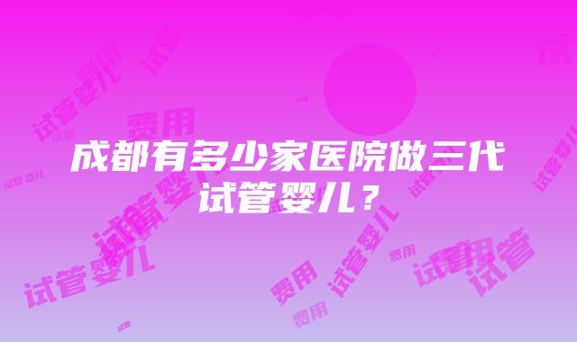 成都有多少家医院做三代试管婴儿？