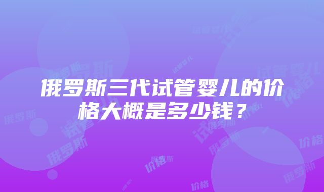 俄罗斯三代试管婴儿的价格大概是多少钱？