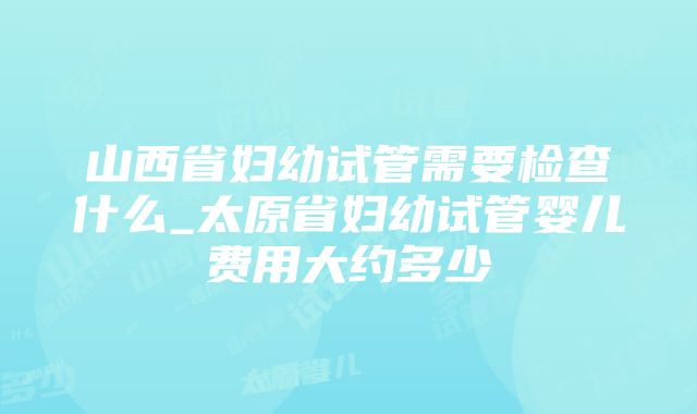 山西省妇幼试管需要检查什么_太原省妇幼试管婴儿费用大约多少