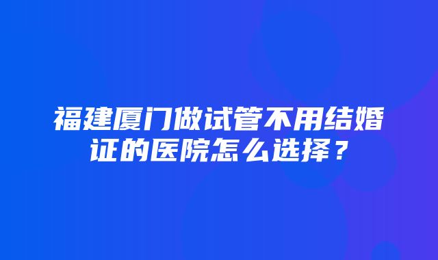 福建厦门做试管不用结婚证的医院怎么选择？