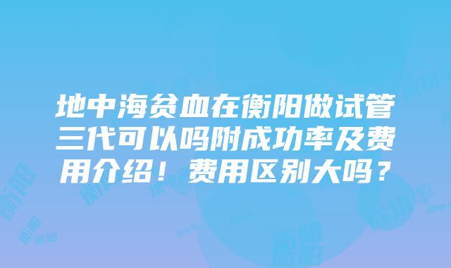 地中海贫血在衡阳做试管三代可以吗附成功率及费用介绍！费用区别大吗？