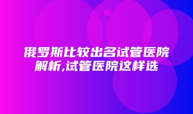 俄罗斯比较出名试管医院解析,试管医院这样选