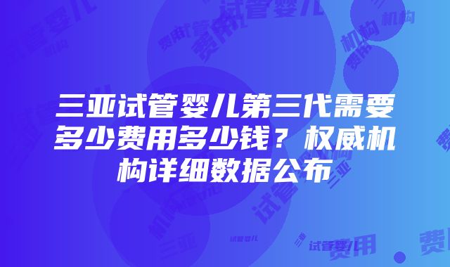 三亚试管婴儿第三代需要多少费用多少钱？权威机构详细数据公布