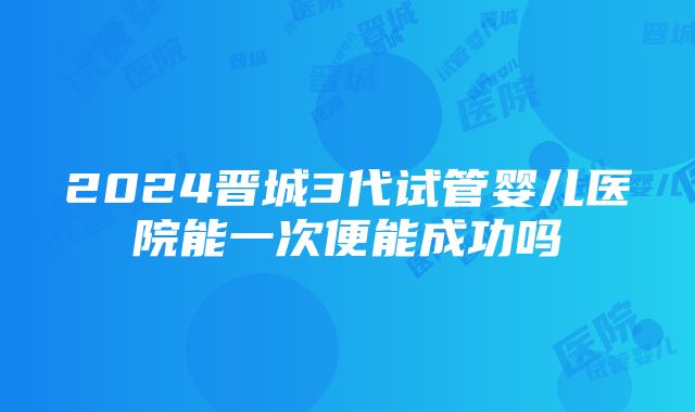 2024晋城3代试管婴儿医院能一次便能成功吗