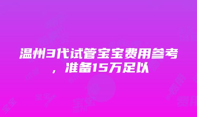 温州3代试管宝宝费用参考，准备15万足以