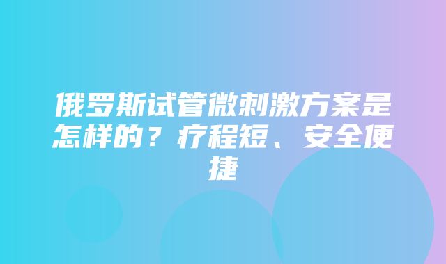 俄罗斯试管微刺激方案是怎样的？疗程短、安全便捷