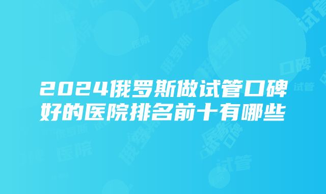 2024俄罗斯做试管口碑好的医院排名前十有哪些