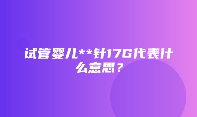 试管婴儿**针17G代表什么意思？