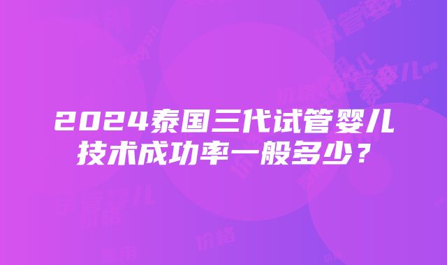 2024泰国三代试管婴儿技术成功率一般多少？