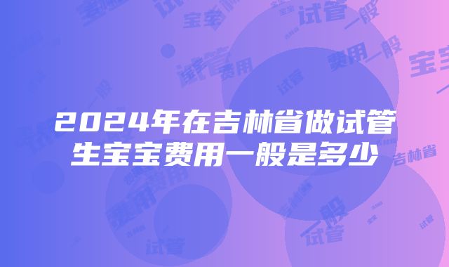 2024年在吉林省做试管生宝宝费用一般是多少