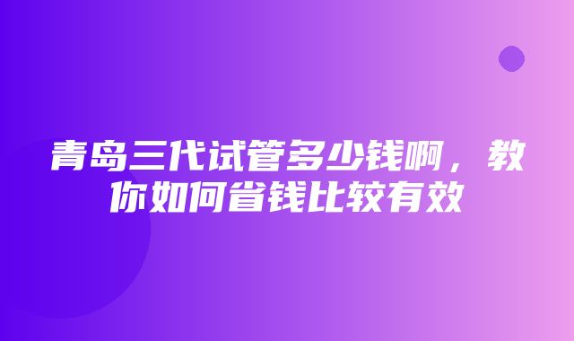 青岛三代试管多少钱啊，教你如何省钱比较有效