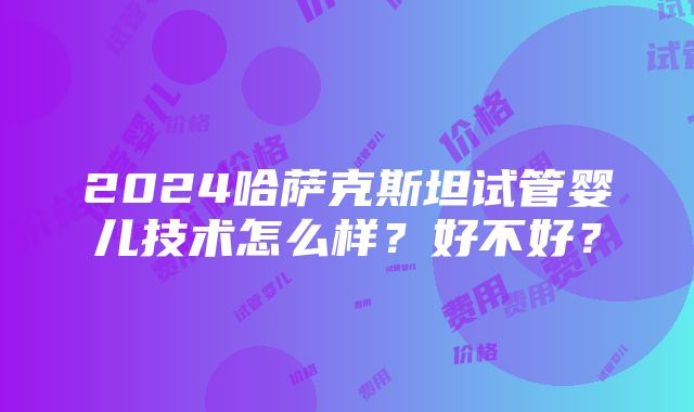 2024哈萨克斯坦试管婴儿技术怎么样？好不好？