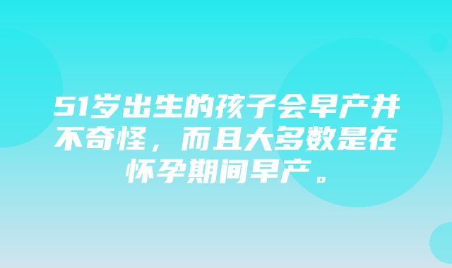 51岁出生的孩子会早产并不奇怪，而且大多数是在怀孕期间早产。