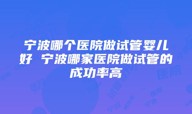 宁波哪个医院做试管婴儿好 宁波哪家医院做试管的成功率高