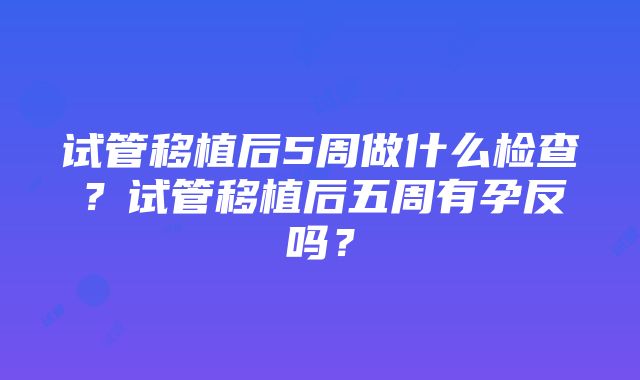 试管移植后5周做什么检查？试管移植后五周有孕反吗？