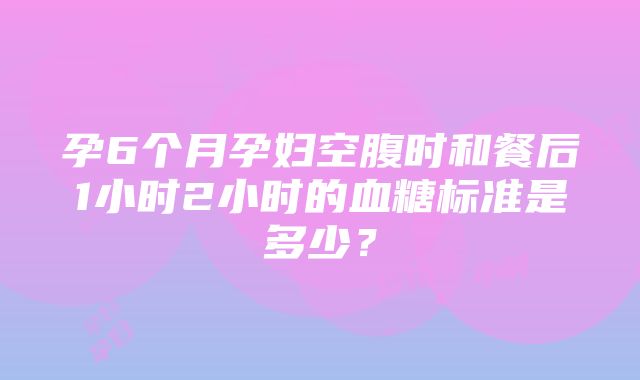 孕6个月孕妇空腹时和餐后1小时2小时的血糖标准是多少？