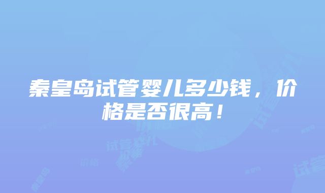 秦皇岛试管婴儿多少钱，价格是否很高！