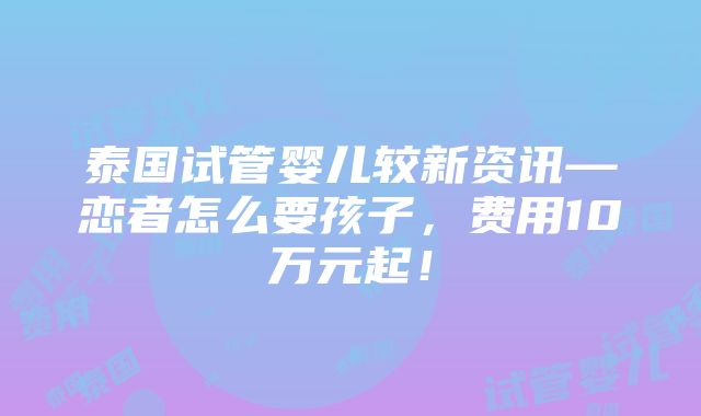 泰国试管婴儿较新资讯—恋者怎么要孩子，费用10万元起！