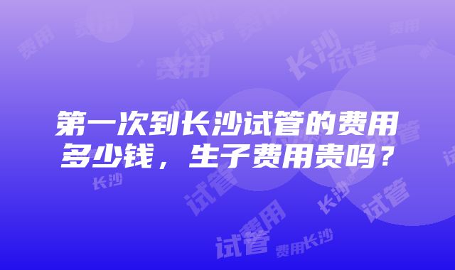 第一次到长沙试管的费用多少钱，生子费用贵吗？