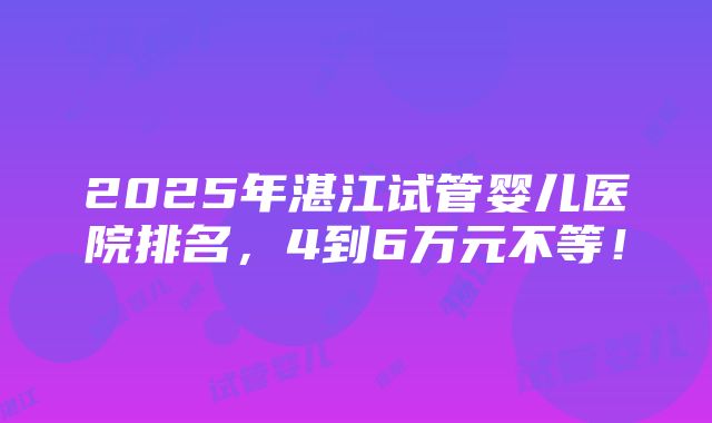 2025年湛江试管婴儿医院排名，4到6万元不等！