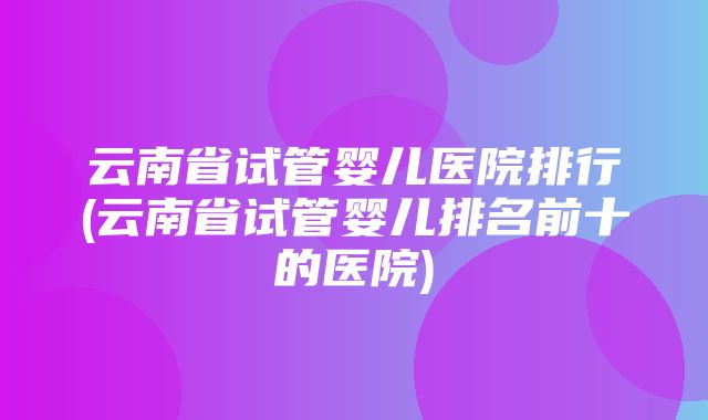 云南省试管婴儿医院排行(云南省试管婴儿排名前十的医院)