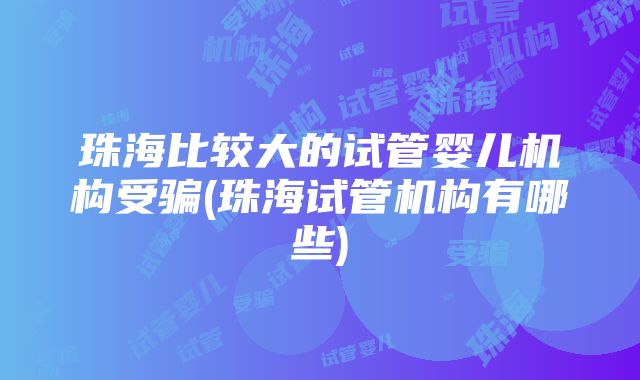 珠海比较大的试管婴儿机构受骗(珠海试管机构有哪些)