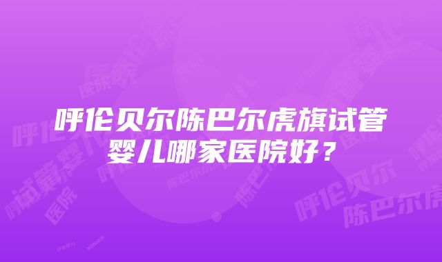 呼伦贝尔陈巴尔虎旗试管婴儿哪家医院好？