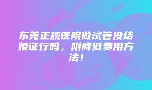 东莞正规医院做试管没结婚证行吗，附降低费用方法！