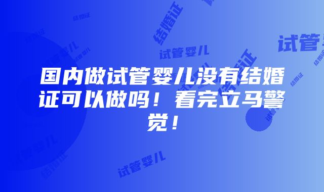 国内做试管婴儿没有结婚证可以做吗！看完立马警觉！