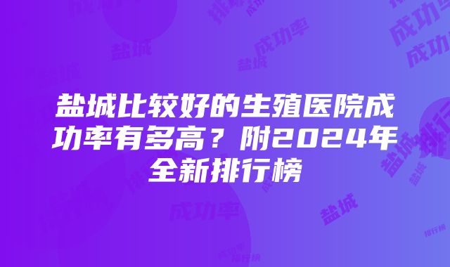 盐城比较好的生殖医院成功率有多高？附2024年全新排行榜