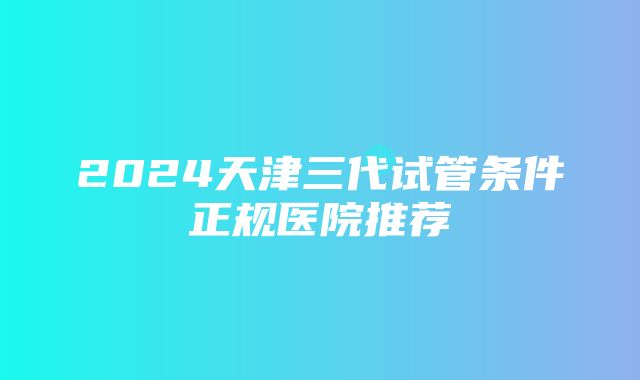 2024天津三代试管条件正规医院推荐