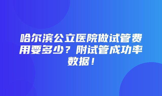 哈尔滨公立医院做试管费用要多少？附试管成功率数据！