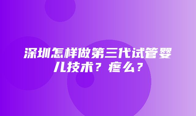 深圳怎样做第三代试管婴儿技术？疼么？