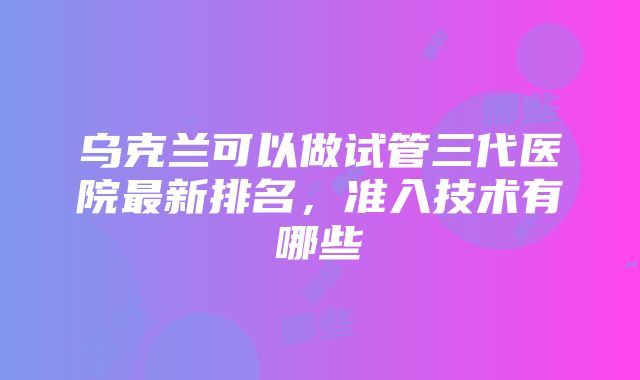 乌克兰可以做试管三代医院最新排名，准入技术有哪些