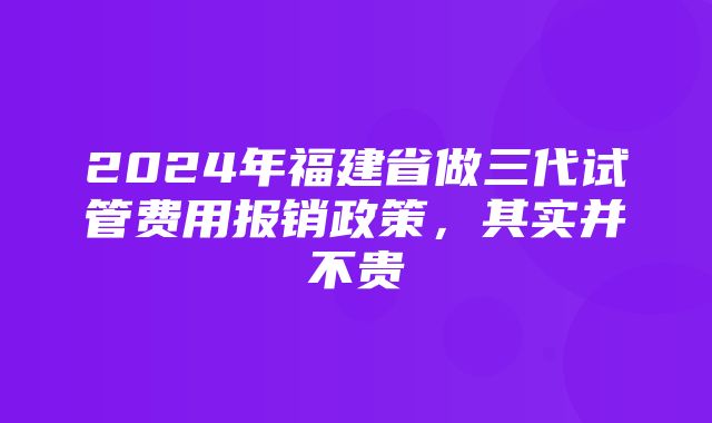 2024年福建省做三代试管费用报销政策，其实并不贵