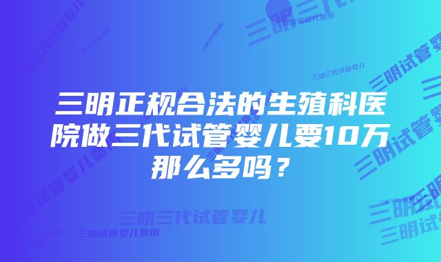 三明正规合法的生殖科医院做三代试管婴儿要10万那么多吗？