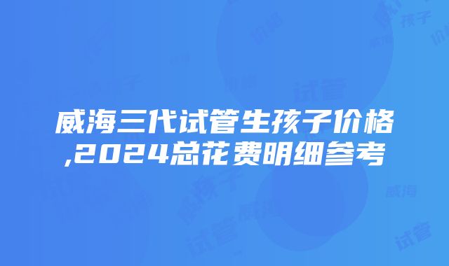 威海三代试管生孩子价格,2024总花费明细参考