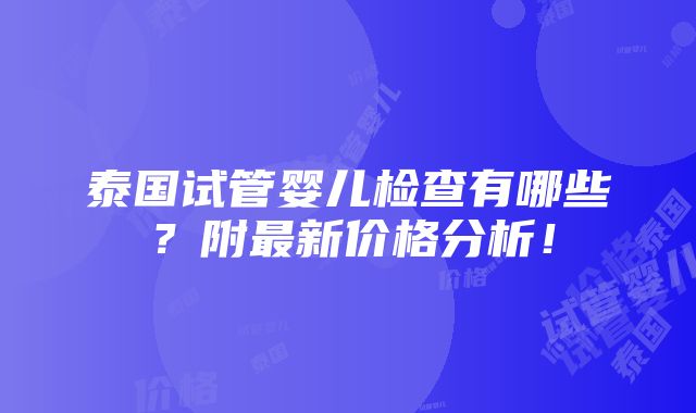 泰国试管婴儿检查有哪些？附最新价格分析！