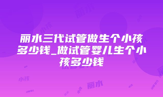 丽水三代试管做生个小孩多少钱_做试管婴儿生个小孩多少钱