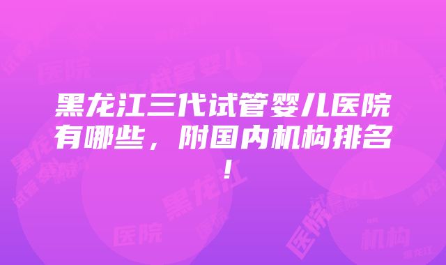 黑龙江三代试管婴儿医院有哪些，附国内机构排名！