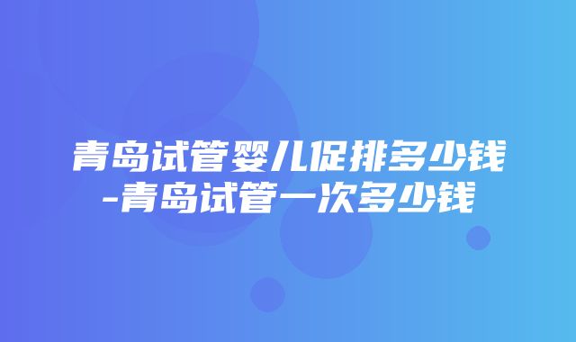 青岛试管婴儿促排多少钱-青岛试管一次多少钱