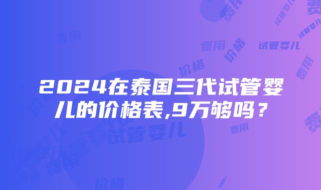 2024在泰国三代试管婴儿的价格表,9万够吗？