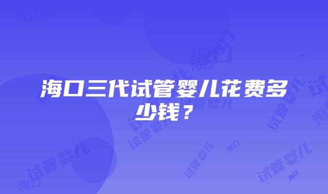 海口三代试管婴儿花费多少钱？