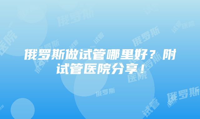 俄罗斯做试管哪里好？附试管医院分享！