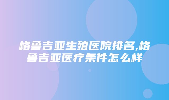 格鲁吉亚生殖医院排名,格鲁吉亚医疗条件怎么样