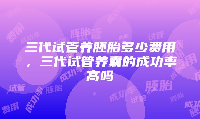 三代试管养胚胎多少费用，三代试管养囊的成功率高吗