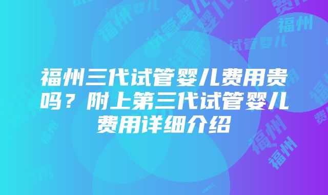 福州三代试管婴儿费用贵吗？附上第三代试管婴儿费用详细介绍