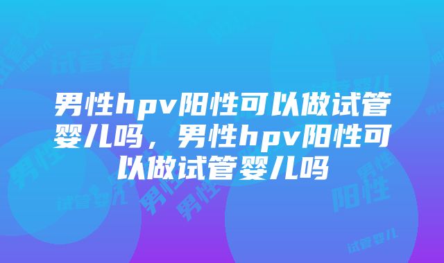 男性hpv阳性可以做试管婴儿吗，男性hpv阳性可以做试管婴儿吗