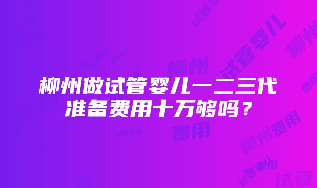 柳州做试管婴儿一二三代准备费用十万够吗？